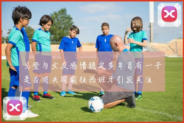戈登与女友感情稳定多年育有一子是否将共同前往西班牙引发关注