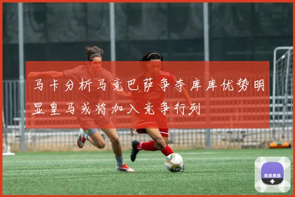 马卡分析马竞巴萨争夺库库优势明显皇马或将加入竞争行列
