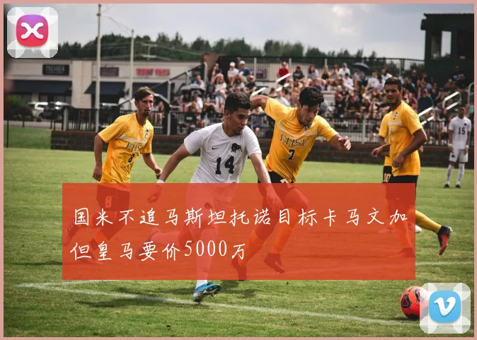 国米不追马斯坦托诺目标卡马文加但皇马要价5000万