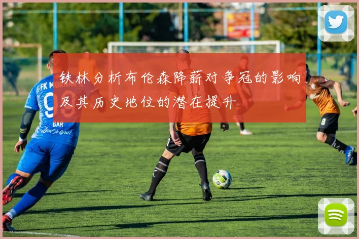 铁林分析布伦森降薪对争冠的影响及其历史地位的潜在提升