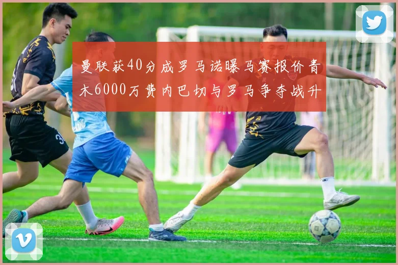 曼联获40分成罗马诺曝马赛报价青木6000万费内巴切与罗马争夺战升级