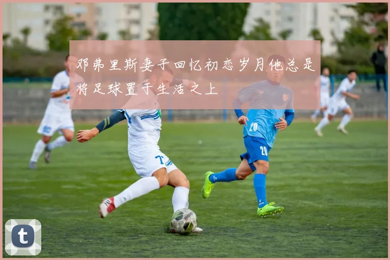 邓弗里斯妻子回忆初恋岁月他总是将足球置于生活之上