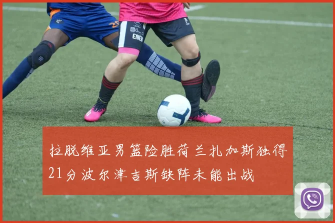 拉脱维亚男篮险胜荷兰扎加斯独得21分波尔津吉斯缺阵未能出战