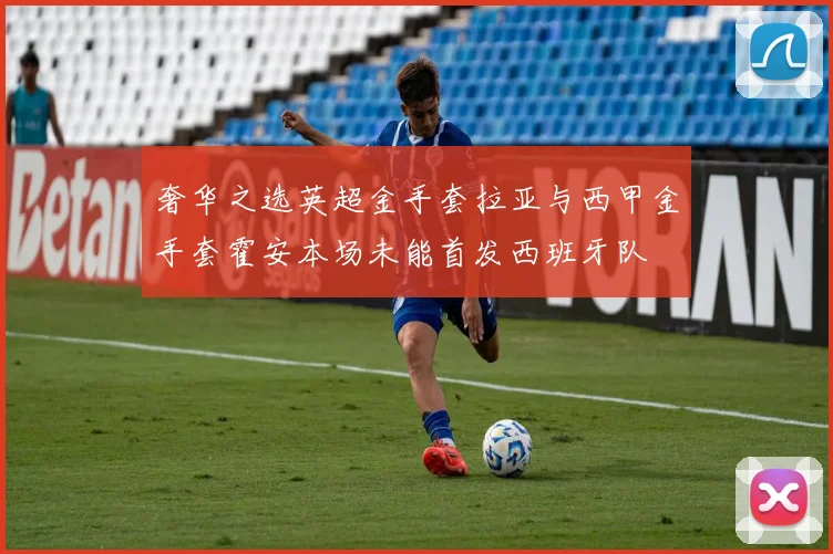 奢华之选英超金手套拉亚与西甲金手套霍安本场未能首发西班牙队