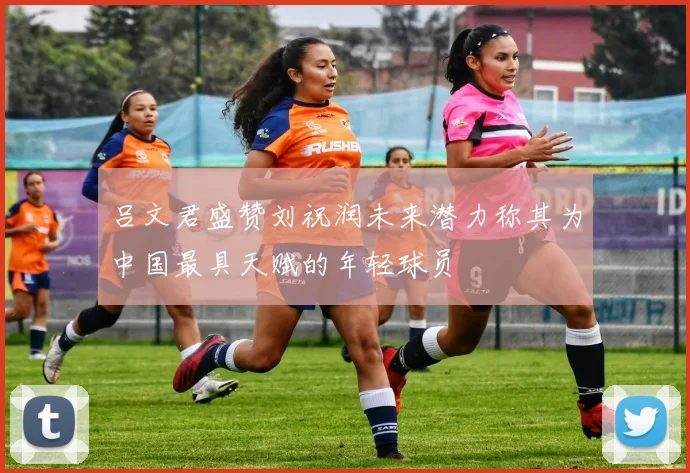 吕文君盛赞刘祝润未来潜力称其为中国最具天赋的年轻球员