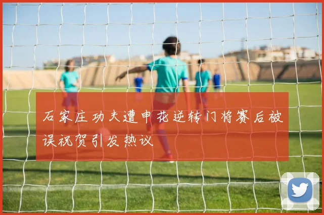 石家庄功夫遭申花逆转门将赛后被误祝贺引发热议