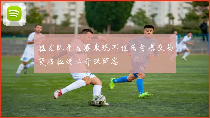 猛龙队季后赛表现不佳或考虑交易英格拉姆以升级阵容