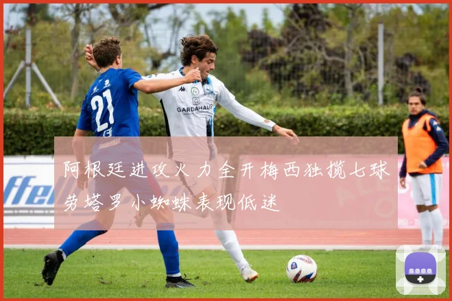 阿根廷进攻火力全开梅西独揽七球劳塔罗小蜘蛛表现低迷