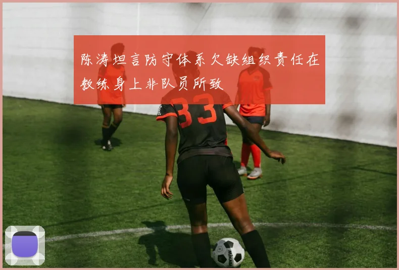 陈涛坦言防守体系欠缺组织责任在教练身上非队员所致
