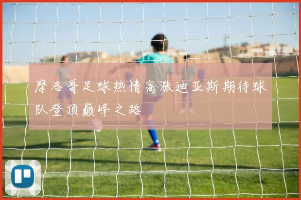 摩洛哥足球热情高涨迪亚斯期待球队登顶巅峰之路
