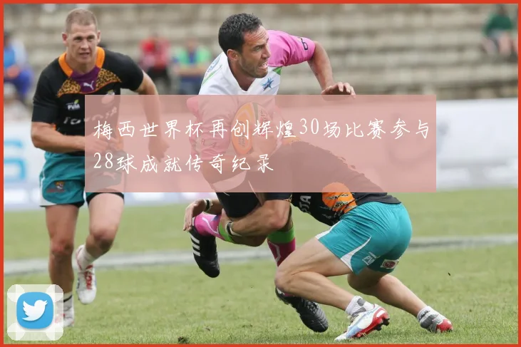 梅西世界杯再创辉煌30场比赛参与28球成就传奇纪录