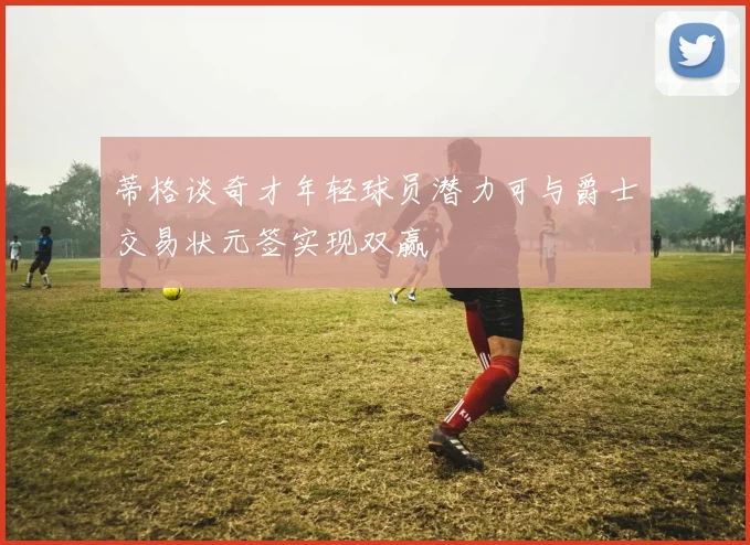 蒂格谈奇才年轻球员潜力可与爵士交易状元签实现双赢